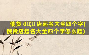俄货 🦊 店起名大全四个字(俄货店起名大全四个字怎么起)